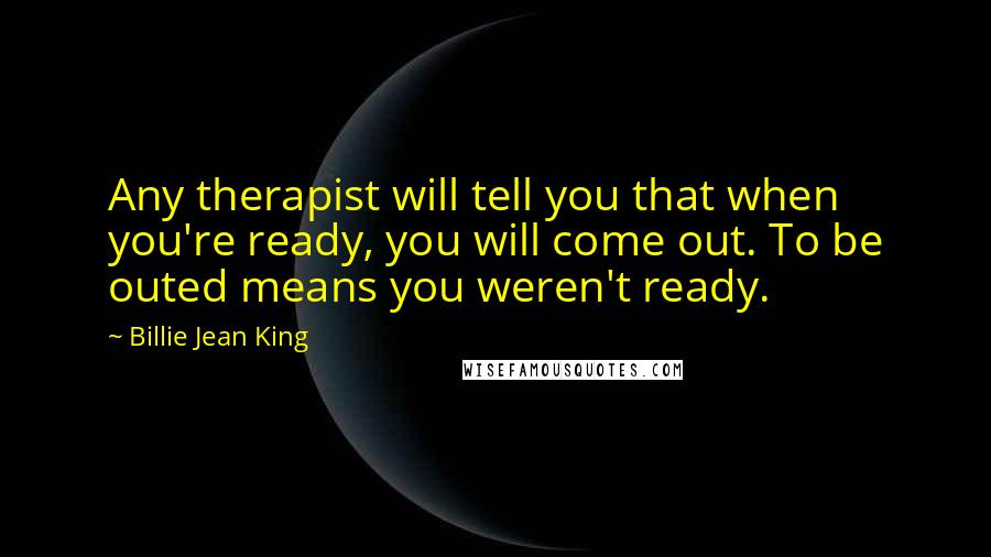 Billie Jean King Quotes: Any therapist will tell you that when you're ready, you will come out. To be outed means you weren't ready.