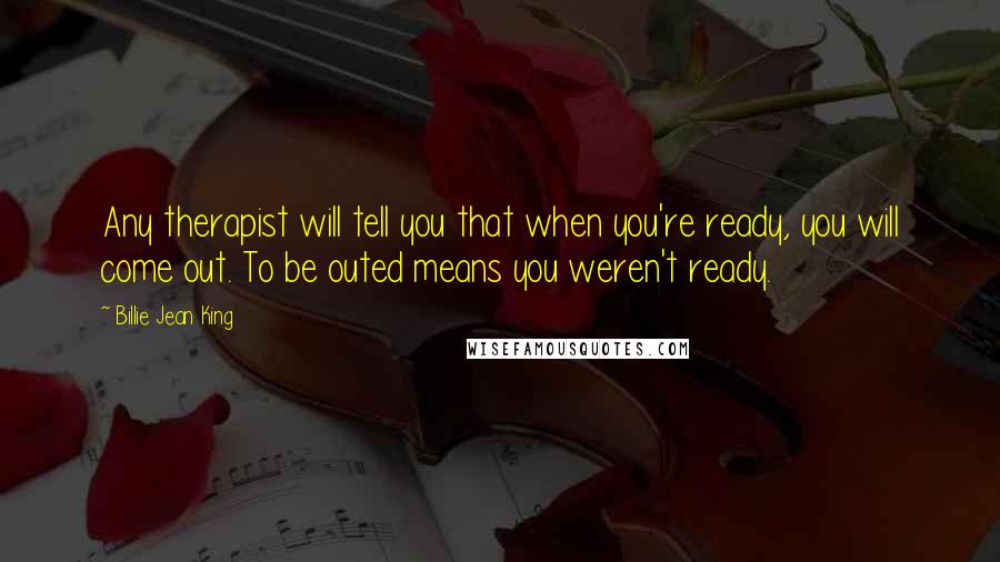 Billie Jean King Quotes: Any therapist will tell you that when you're ready, you will come out. To be outed means you weren't ready.