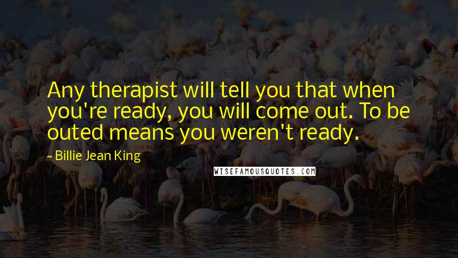 Billie Jean King Quotes: Any therapist will tell you that when you're ready, you will come out. To be outed means you weren't ready.