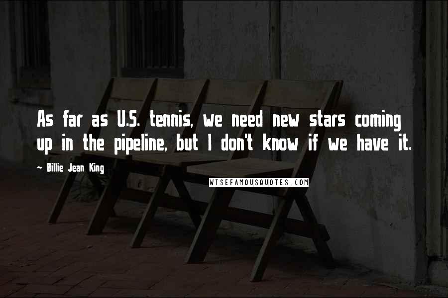 Billie Jean King Quotes: As far as U.S. tennis, we need new stars coming up in the pipeline, but I don't know if we have it.