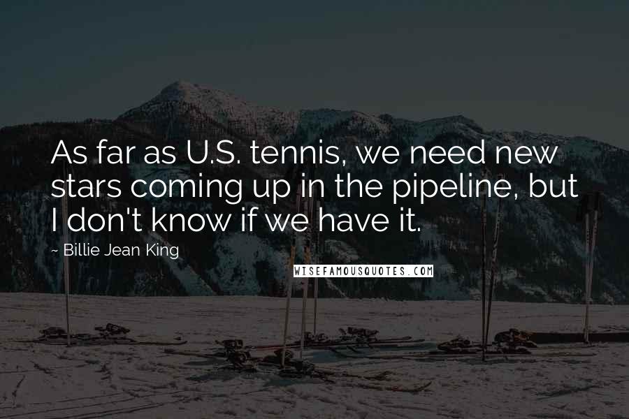 Billie Jean King Quotes: As far as U.S. tennis, we need new stars coming up in the pipeline, but I don't know if we have it.