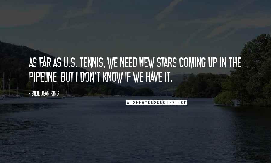 Billie Jean King Quotes: As far as U.S. tennis, we need new stars coming up in the pipeline, but I don't know if we have it.