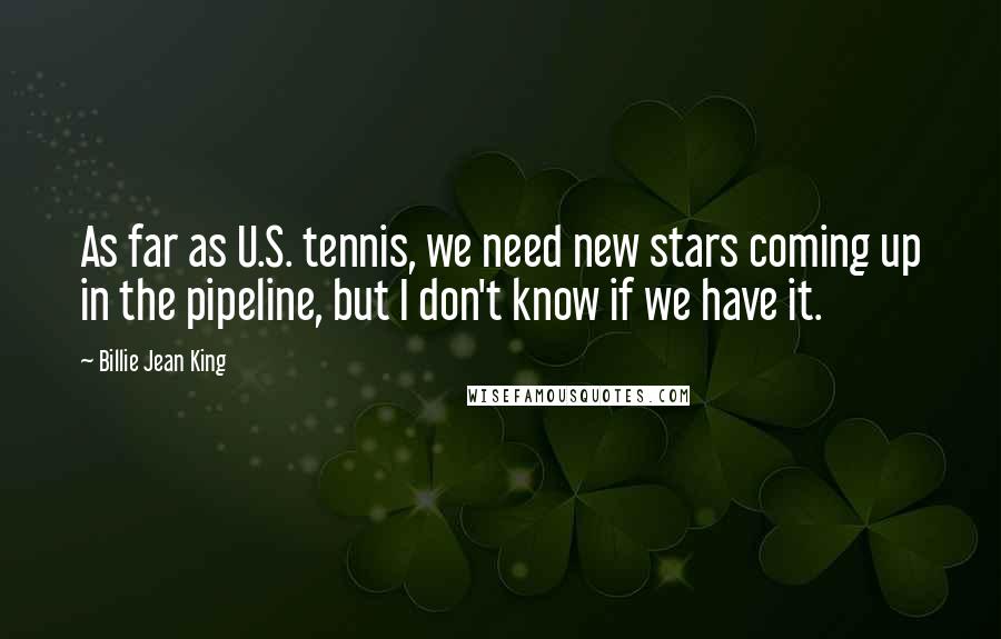 Billie Jean King Quotes: As far as U.S. tennis, we need new stars coming up in the pipeline, but I don't know if we have it.