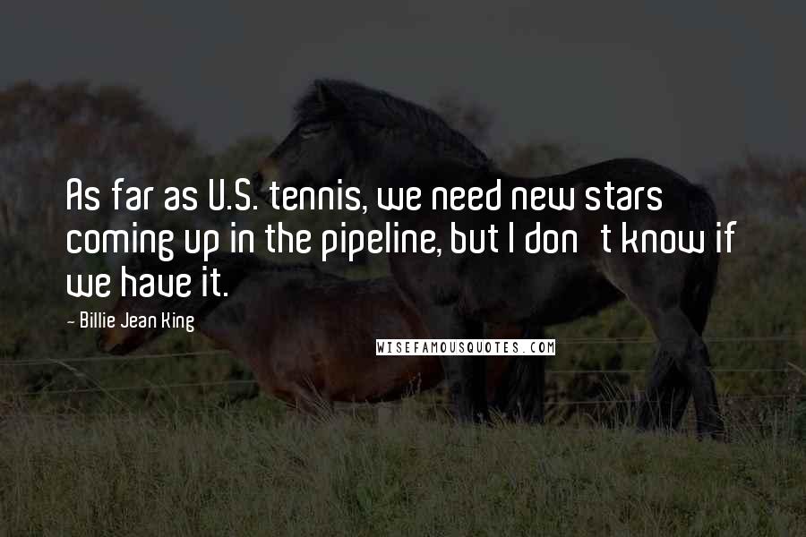 Billie Jean King Quotes: As far as U.S. tennis, we need new stars coming up in the pipeline, but I don't know if we have it.