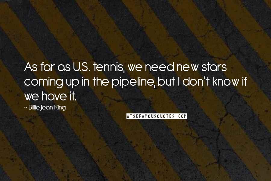 Billie Jean King Quotes: As far as U.S. tennis, we need new stars coming up in the pipeline, but I don't know if we have it.