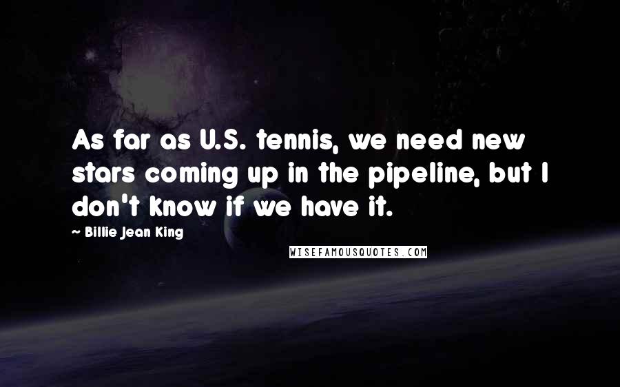Billie Jean King Quotes: As far as U.S. tennis, we need new stars coming up in the pipeline, but I don't know if we have it.