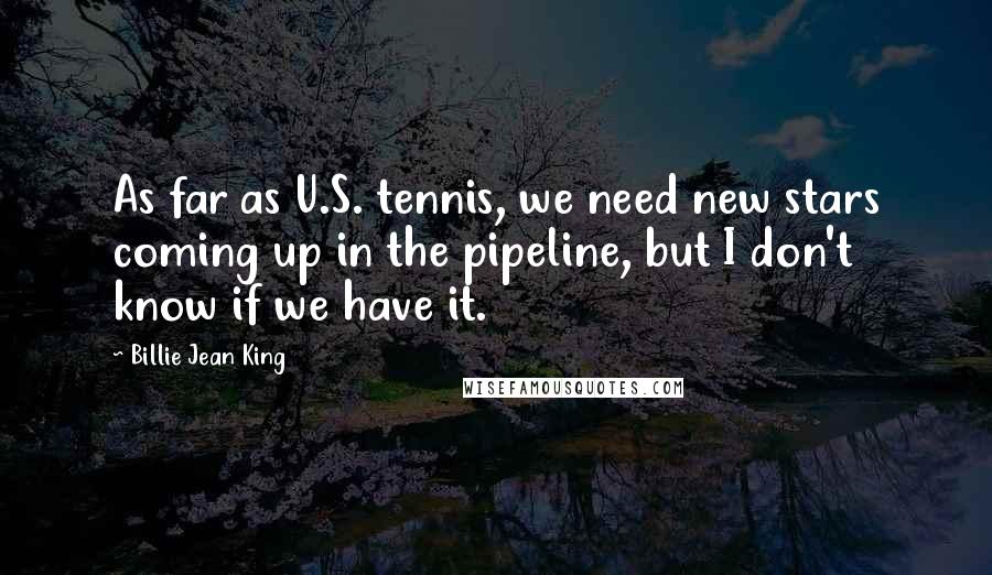 Billie Jean King Quotes: As far as U.S. tennis, we need new stars coming up in the pipeline, but I don't know if we have it.