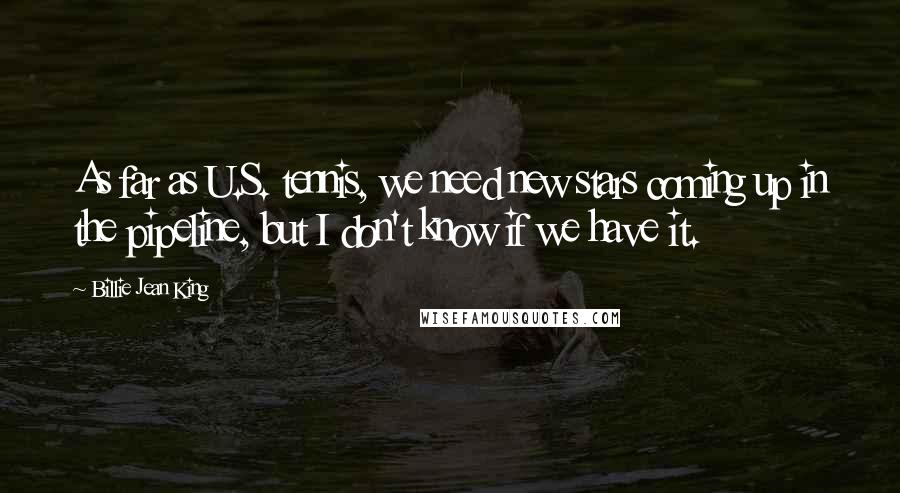 Billie Jean King Quotes: As far as U.S. tennis, we need new stars coming up in the pipeline, but I don't know if we have it.