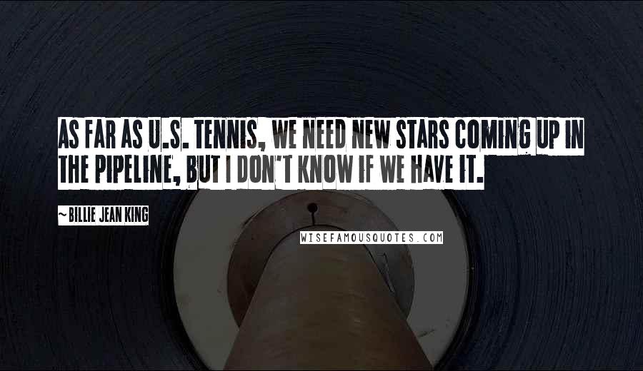 Billie Jean King Quotes: As far as U.S. tennis, we need new stars coming up in the pipeline, but I don't know if we have it.