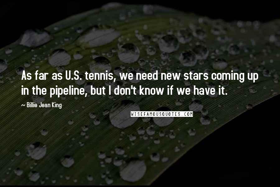 Billie Jean King Quotes: As far as U.S. tennis, we need new stars coming up in the pipeline, but I don't know if we have it.