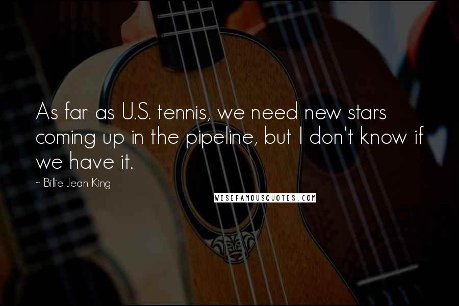 Billie Jean King Quotes: As far as U.S. tennis, we need new stars coming up in the pipeline, but I don't know if we have it.