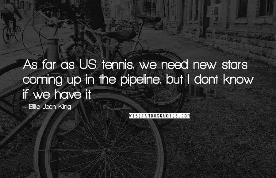 Billie Jean King Quotes: As far as U.S. tennis, we need new stars coming up in the pipeline, but I don't know if we have it.