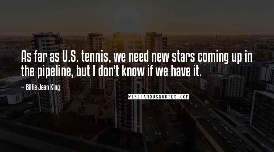 Billie Jean King Quotes: As far as U.S. tennis, we need new stars coming up in the pipeline, but I don't know if we have it.