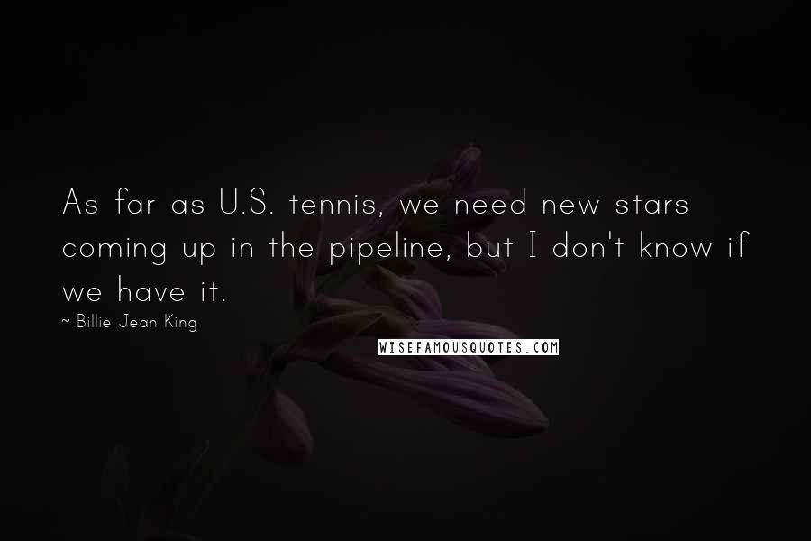 Billie Jean King Quotes: As far as U.S. tennis, we need new stars coming up in the pipeline, but I don't know if we have it.