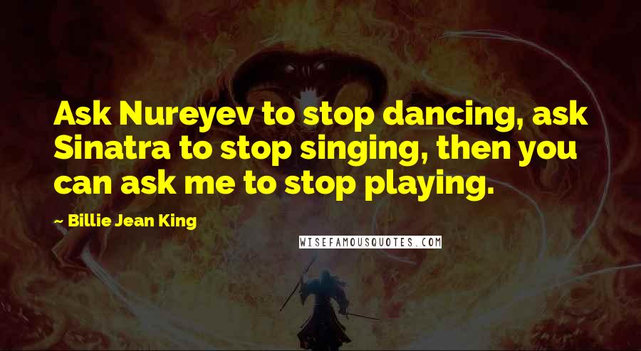 Billie Jean King Quotes: Ask Nureyev to stop dancing, ask Sinatra to stop singing, then you can ask me to stop playing.