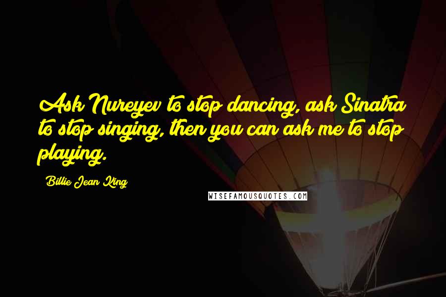 Billie Jean King Quotes: Ask Nureyev to stop dancing, ask Sinatra to stop singing, then you can ask me to stop playing.