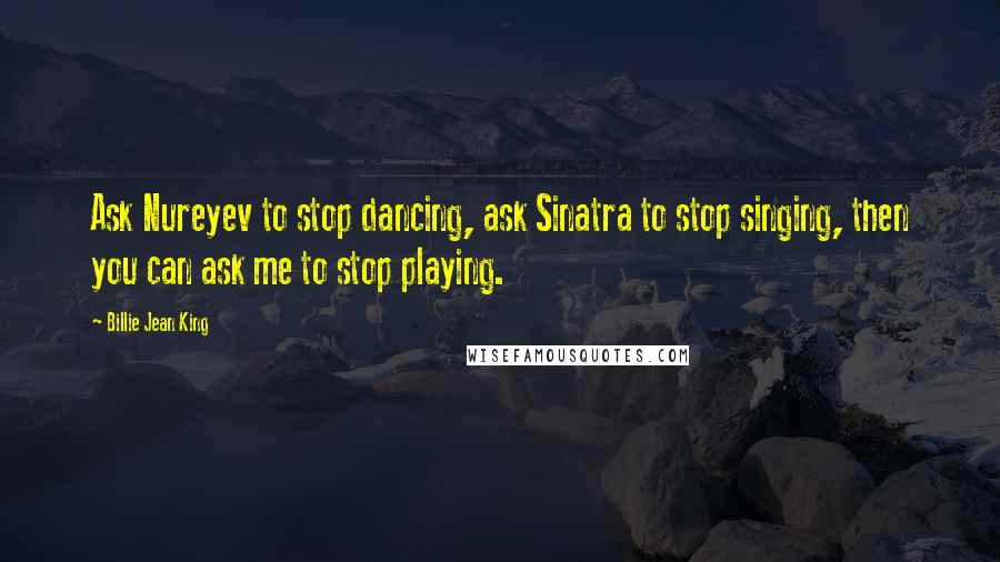 Billie Jean King Quotes: Ask Nureyev to stop dancing, ask Sinatra to stop singing, then you can ask me to stop playing.