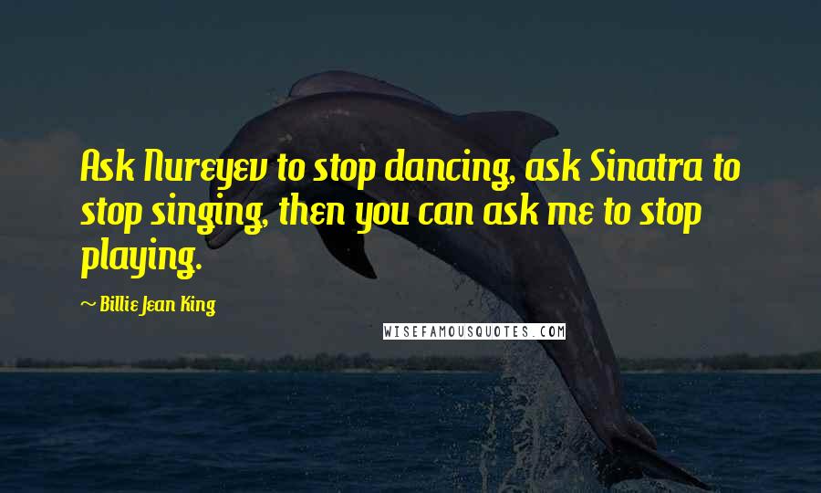 Billie Jean King Quotes: Ask Nureyev to stop dancing, ask Sinatra to stop singing, then you can ask me to stop playing.