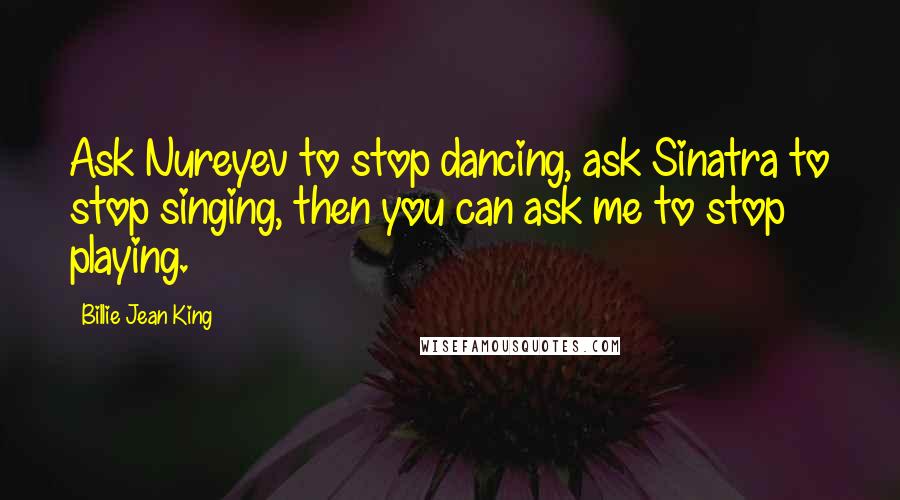 Billie Jean King Quotes: Ask Nureyev to stop dancing, ask Sinatra to stop singing, then you can ask me to stop playing.