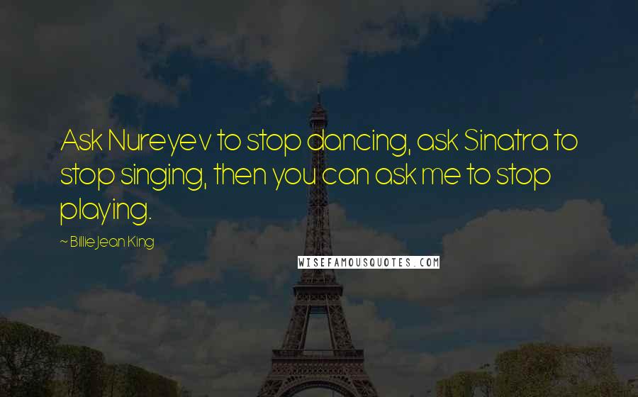 Billie Jean King Quotes: Ask Nureyev to stop dancing, ask Sinatra to stop singing, then you can ask me to stop playing.