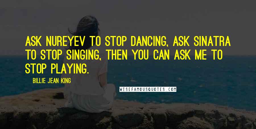 Billie Jean King Quotes: Ask Nureyev to stop dancing, ask Sinatra to stop singing, then you can ask me to stop playing.