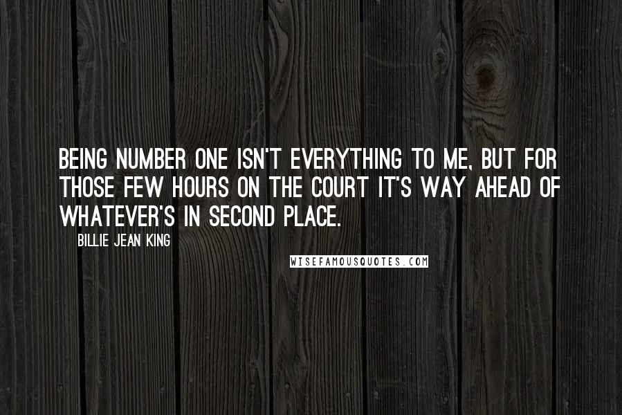 Billie Jean King Quotes: Being Number One isn't everything to me, but for those few hours on the court it's way ahead of whatever's in second place.