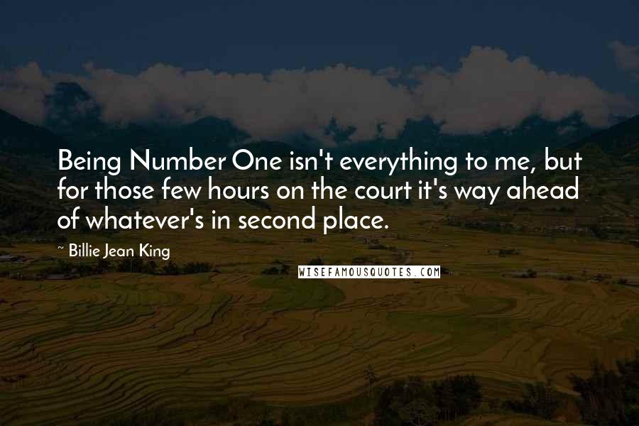 Billie Jean King Quotes: Being Number One isn't everything to me, but for those few hours on the court it's way ahead of whatever's in second place.