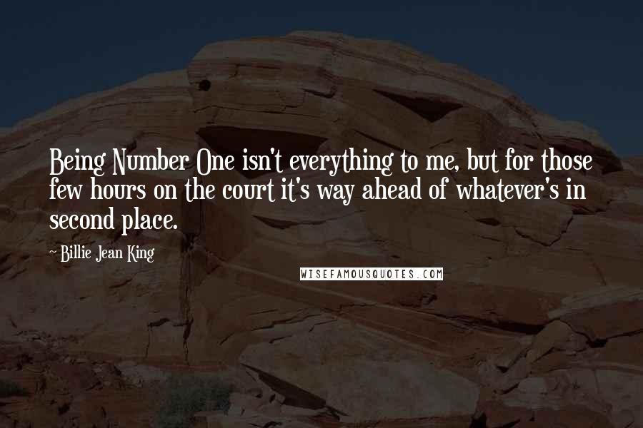 Billie Jean King Quotes: Being Number One isn't everything to me, but for those few hours on the court it's way ahead of whatever's in second place.