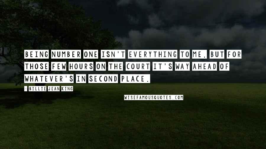 Billie Jean King Quotes: Being Number One isn't everything to me, but for those few hours on the court it's way ahead of whatever's in second place.