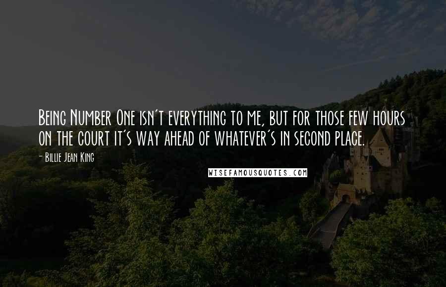 Billie Jean King Quotes: Being Number One isn't everything to me, but for those few hours on the court it's way ahead of whatever's in second place.