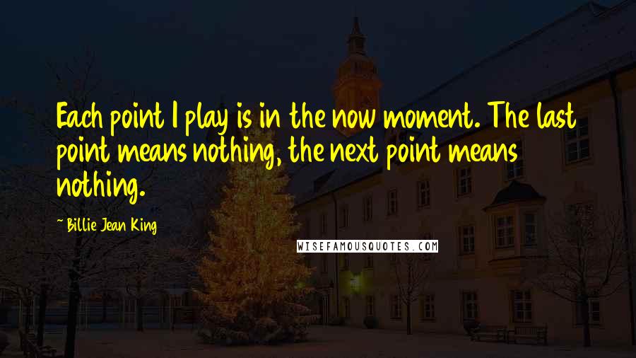 Billie Jean King Quotes: Each point I play is in the now moment. The last point means nothing, the next point means nothing.