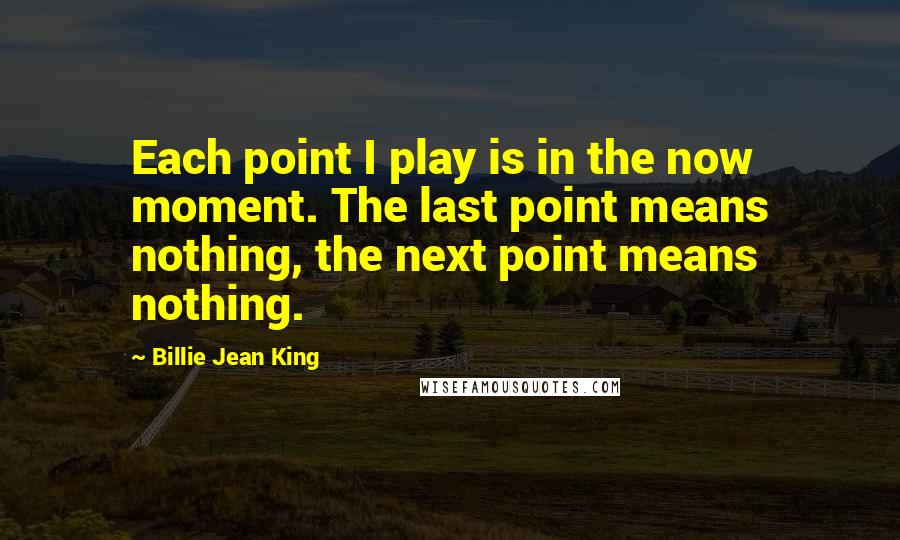 Billie Jean King Quotes: Each point I play is in the now moment. The last point means nothing, the next point means nothing.