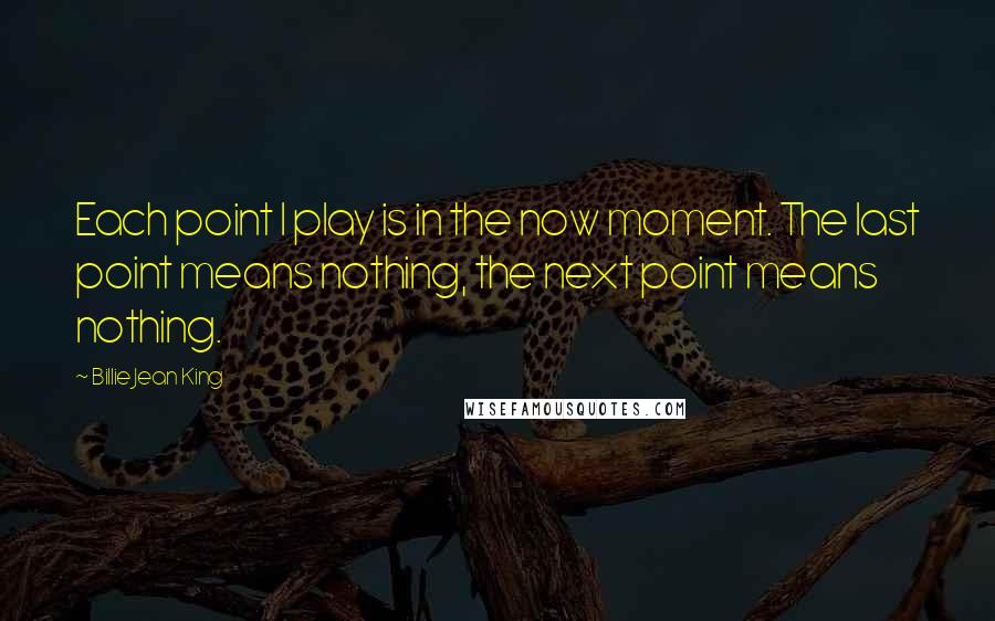 Billie Jean King Quotes: Each point I play is in the now moment. The last point means nothing, the next point means nothing.
