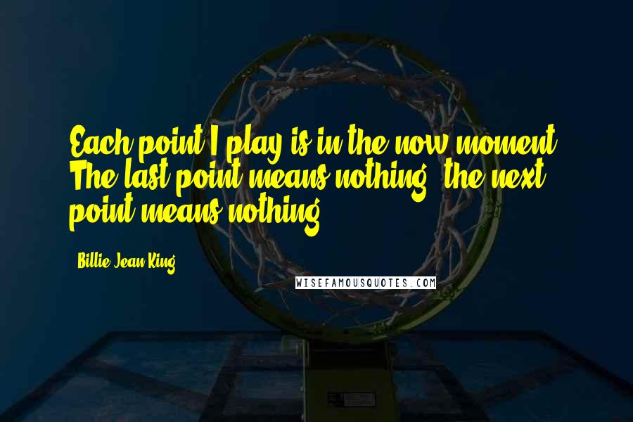 Billie Jean King Quotes: Each point I play is in the now moment. The last point means nothing, the next point means nothing.