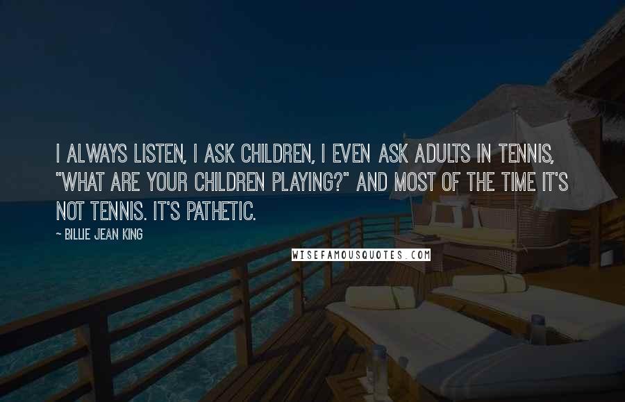 Billie Jean King Quotes: I always listen, I ask children, I even ask adults in tennis, "What are your children playing?" And most of the time it's not tennis. It's pathetic.