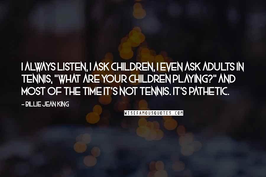 Billie Jean King Quotes: I always listen, I ask children, I even ask adults in tennis, "What are your children playing?" And most of the time it's not tennis. It's pathetic.