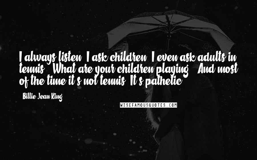 Billie Jean King Quotes: I always listen, I ask children, I even ask adults in tennis, "What are your children playing?" And most of the time it's not tennis. It's pathetic.