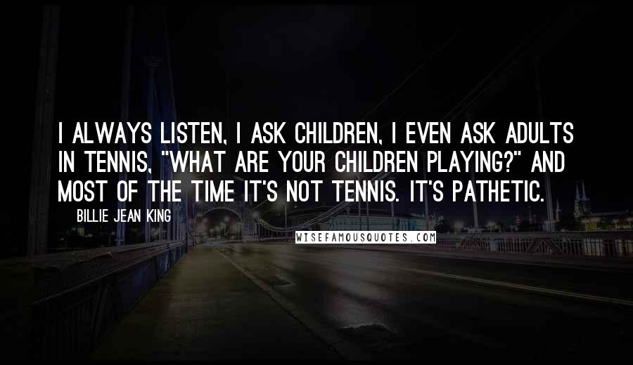 Billie Jean King Quotes: I always listen, I ask children, I even ask adults in tennis, "What are your children playing?" And most of the time it's not tennis. It's pathetic.