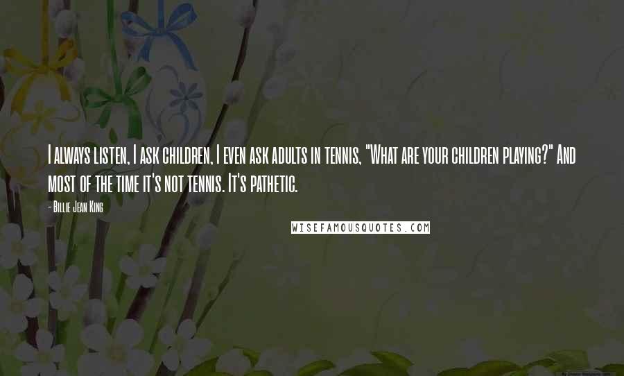 Billie Jean King Quotes: I always listen, I ask children, I even ask adults in tennis, "What are your children playing?" And most of the time it's not tennis. It's pathetic.