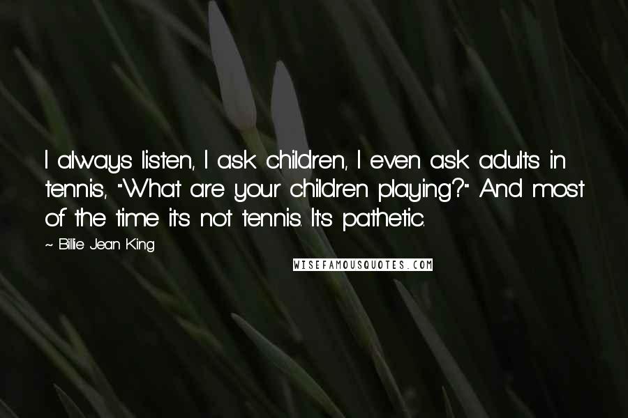 Billie Jean King Quotes: I always listen, I ask children, I even ask adults in tennis, "What are your children playing?" And most of the time it's not tennis. It's pathetic.