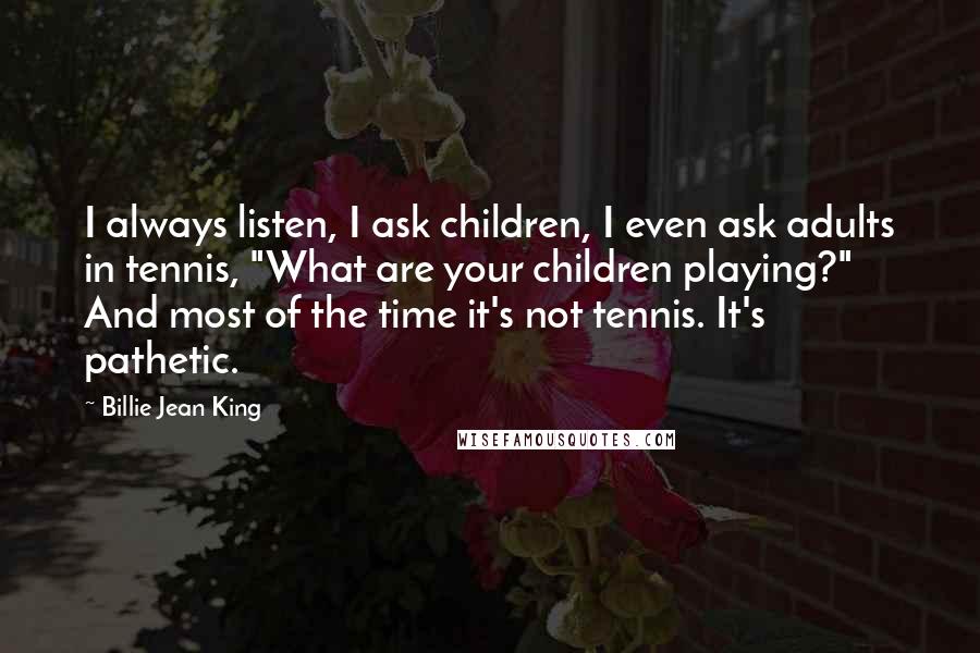 Billie Jean King Quotes: I always listen, I ask children, I even ask adults in tennis, "What are your children playing?" And most of the time it's not tennis. It's pathetic.