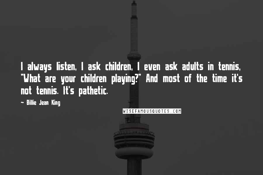 Billie Jean King Quotes: I always listen, I ask children, I even ask adults in tennis, "What are your children playing?" And most of the time it's not tennis. It's pathetic.