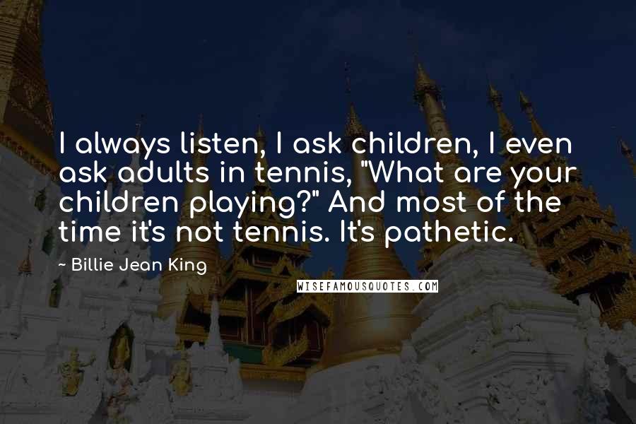 Billie Jean King Quotes: I always listen, I ask children, I even ask adults in tennis, "What are your children playing?" And most of the time it's not tennis. It's pathetic.