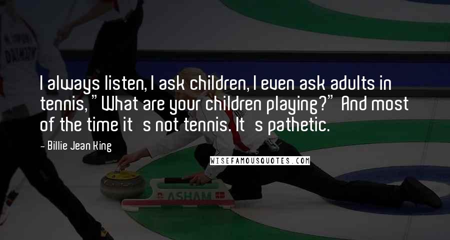 Billie Jean King Quotes: I always listen, I ask children, I even ask adults in tennis, "What are your children playing?" And most of the time it's not tennis. It's pathetic.