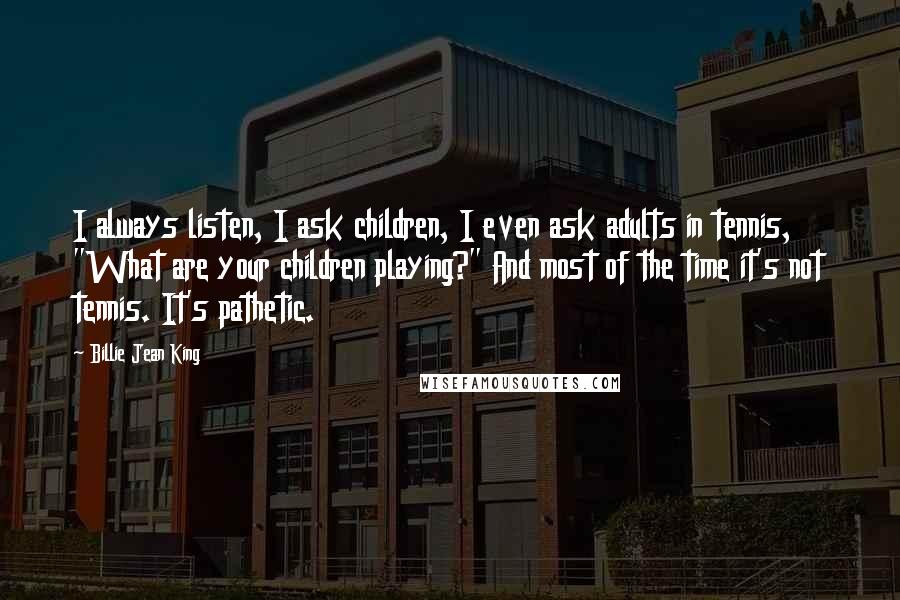 Billie Jean King Quotes: I always listen, I ask children, I even ask adults in tennis, "What are your children playing?" And most of the time it's not tennis. It's pathetic.