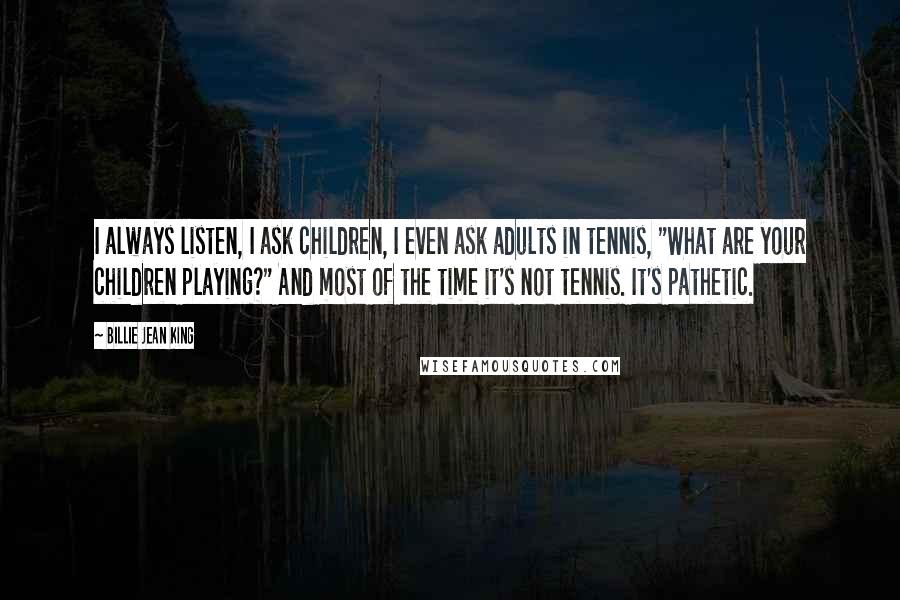 Billie Jean King Quotes: I always listen, I ask children, I even ask adults in tennis, "What are your children playing?" And most of the time it's not tennis. It's pathetic.