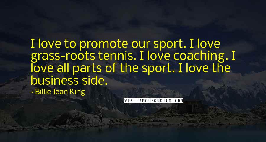 Billie Jean King Quotes: I love to promote our sport. I love grass-roots tennis. I love coaching. I love all parts of the sport. I love the business side.
