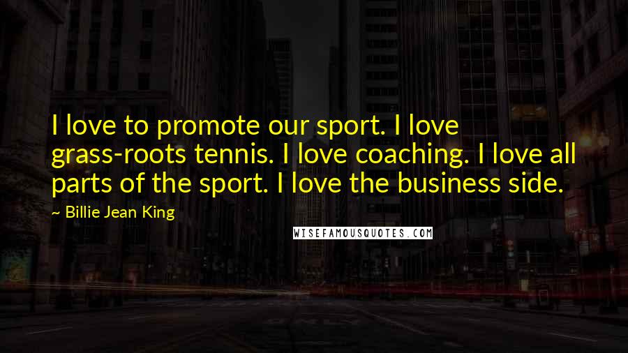 Billie Jean King Quotes: I love to promote our sport. I love grass-roots tennis. I love coaching. I love all parts of the sport. I love the business side.