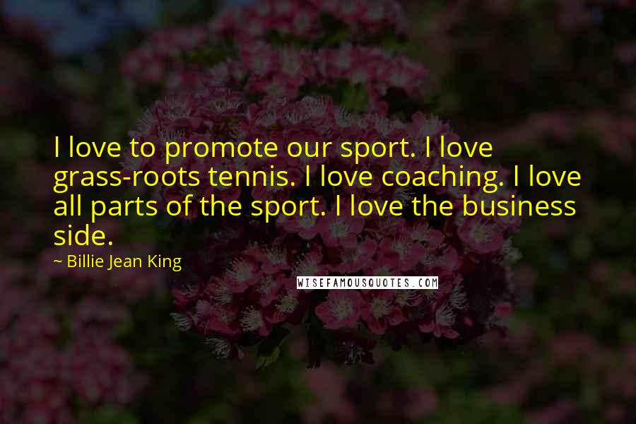 Billie Jean King Quotes: I love to promote our sport. I love grass-roots tennis. I love coaching. I love all parts of the sport. I love the business side.