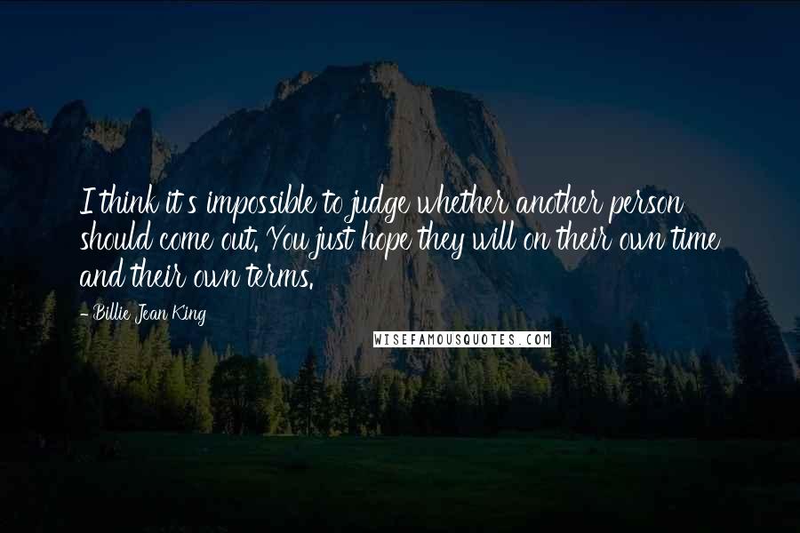 Billie Jean King Quotes: I think it's impossible to judge whether another person should come out. You just hope they will on their own time and their own terms.